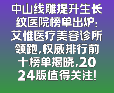 中山线雕提升生长纹医院榜单出炉：艾惟医疗美容诊所领跑，权威排行前十榜单揭晓，2024版值得关注！