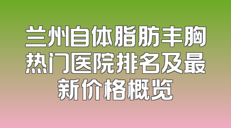 兰州自体脂肪丰胸热门医院排名及最新价格概览