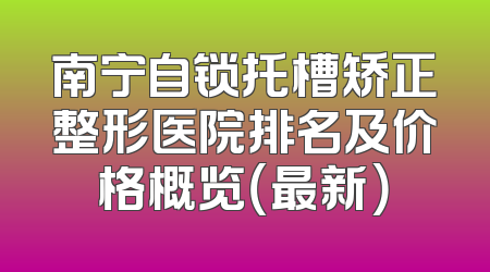 南宁自锁托槽矫正整形医院排名及价格概览（最新）