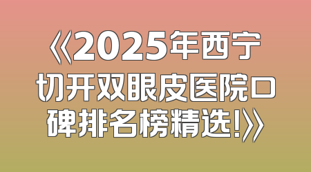 《2025年西宁切开双眼皮医院口碑排名榜精选！》