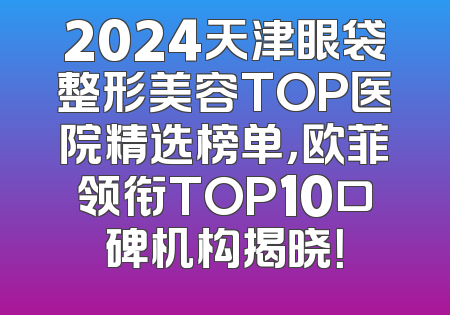 2024天津眼袋整形美容TOP医院精选榜单，欧菲领衔TOP10口碑机构揭晓！