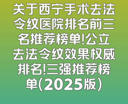关于西宁手术去法令纹医院排名前三名推荐榜单！公立去法令纹效果权威排名！三强推荐榜单（2025版）