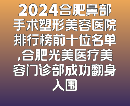2024合肥鼻部手术塑形美容医院排行榜前十位名单，合肥光美医疗美容门诊部成功翻身入围