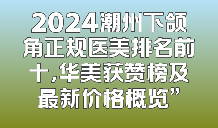 2024潮州下颌角正规医美排名前十，华美获赞榜及最新价格概览”