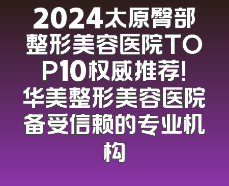 2024太原臀部整形美容医院TOP10权威推荐！华美整形美容医院备受信赖的专业机构