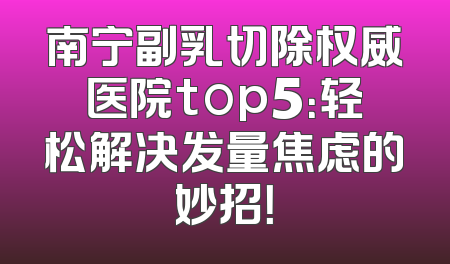 南宁副乳切除权威医院top5：轻松解决发量焦虑的妙招！