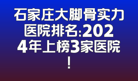 石家庄大脚骨实力医院排名：2024年上榜3家医院！