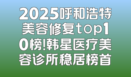 2025呼和浩特美容修复top10榜！韩星医疗美容诊所稳居榜首