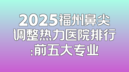 2025福州鼻尖调整热力医院排行：前五大专业