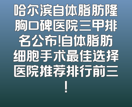 哈尔滨自体脂肪隆胸口碑医院三甲排名公布！自体脂肪细胞手术最佳选择医院推荐排行前三！