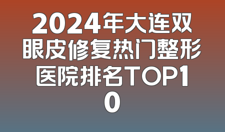 2024年大连双眼皮修复热门整形医院排名TOP10
