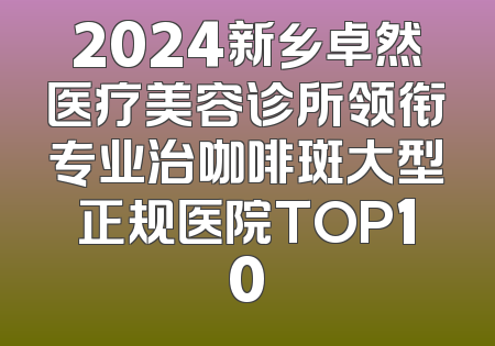 2024新乡卓然医疗美容诊所领衔专业治咖啡斑大型正规医院TOP10