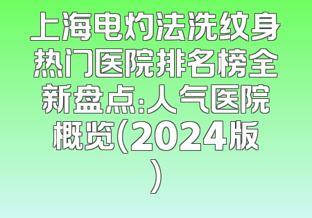 上海电灼法洗纹身热门医院排名榜全新盘点：人气医院概览（2024版）