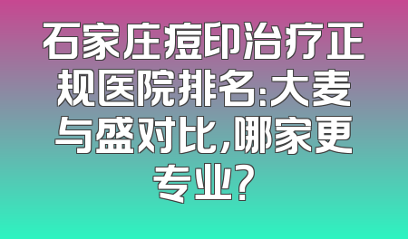 石家庄痘印治疗正规医院排名：大麦与盛对比，哪家更专业？