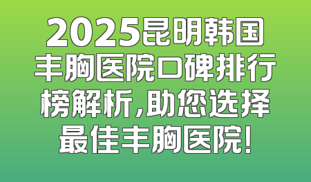 2025昆明韩国丰胸医院口碑排行榜解析，助您选择最佳丰胸医院！