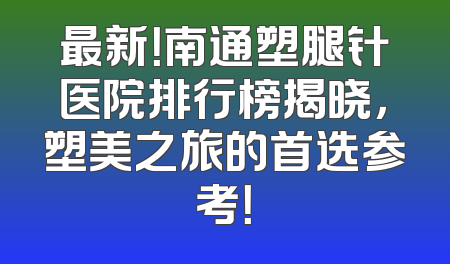 最新！南通塑腿针医院排行榜揭晓，塑美之旅的首选参考！