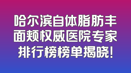哈尔滨自体脂肪丰面颊权威医院专家排行榜榜单揭晓！