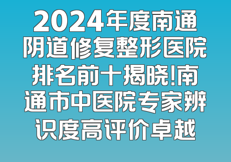 2024年度南通阴道修复整形医院排名前十揭晓！南通市中医院专家辨识度高评价卓越
