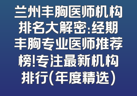 兰州丰胸医师机构排名大解密：经期丰胸专业医师推荐榜！专注最新机构排行（年度精选）