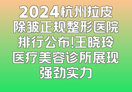 2024杭州拉皮除皱正规整形医院排行公布！王晓玲医疗美容诊所展现强劲实力