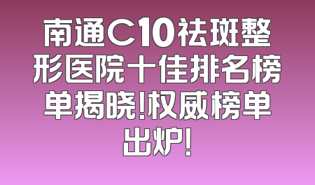 南通C10祛斑整形医院十佳排名榜单揭晓！权威榜单出炉！
