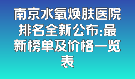 南京水氧焕肤医院排名全新公布：最新榜单及价格一览表