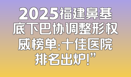 2025福建鼻基底下巴协调整形权威榜单：十佳医院排名出炉！”