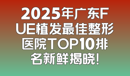2025年广东FUE植发最佳整形医院TOP10排名新鲜揭晓！