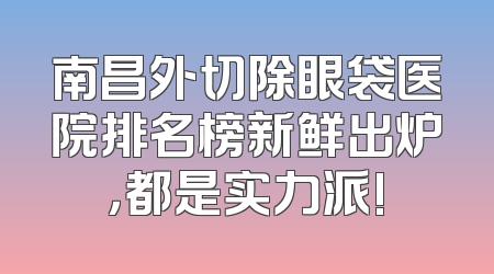 南昌外切除眼袋医院排名榜新鲜出炉，都是实力派!