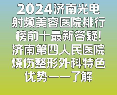 2024济南光电射频美容医院排行榜前十最新答疑！济南第四人民医院烧伤整形外科特色优势一一了解