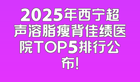 2025年西宁超声溶脂瘦背佳绩医院TOP5排行公布！