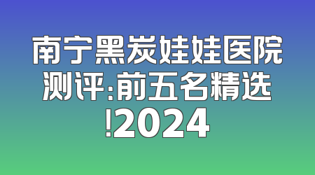 南宁黑炭娃娃医院测评：前五名精选！2024