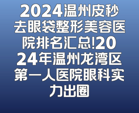 2024温州皮秒去眼袋整形美容医院排名汇总！2024年温州龙湾区第一人医院眼科实力出圈