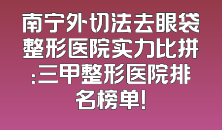 南宁外切法去眼袋整形医院实力比拼：三甲整形医院排名榜单！