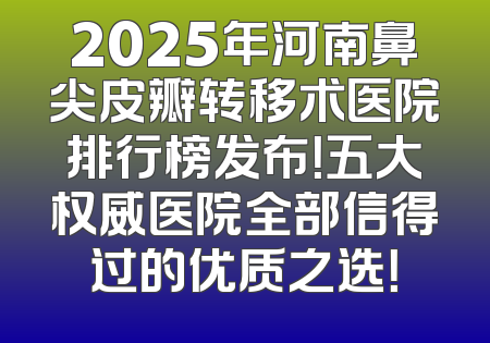 2025年河南鼻尖皮瓣转移术医院排行榜发布！五大权威医院全部信得过的优质之选！