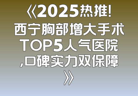 《2025热推！西宁胸部增大手术TOP5人气医院，口碑实力双保障》