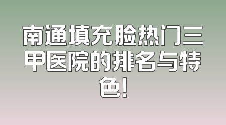 南通填充脸热门三甲医院的排名与特色！