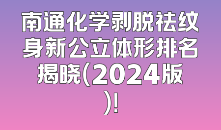 南通化学剥脱祛纹身新公立体形排名揭晓（2024版）！