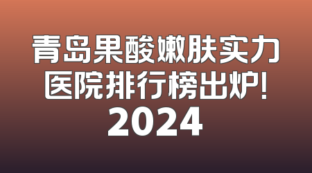 青岛果酸嫩肤实力医院排行榜出炉！2024