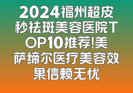2024福州超皮秒祛斑美容医院TOP10推荐！美萨缔尔医疗美容效果信赖无忧