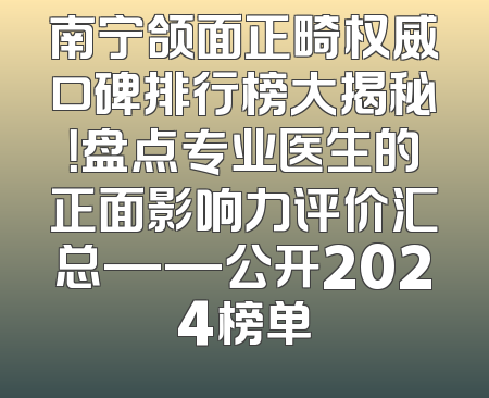 南宁颌面正畸权威口碑排行榜大揭秘！盘点专业医生的正面影响力评价汇总——公开2024榜单