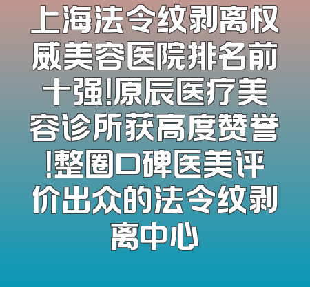 上海法令纹剥离权威美容医院排名前十强！原辰医疗美容诊所获高度赞誉！整圈口碑医美评价出众的法令纹剥离中心