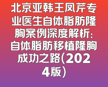 北京亚韩王凤芹专业医生自体脂肪隆胸案例深度解析：自体脂肪移植隆胸成功之路（2024版）