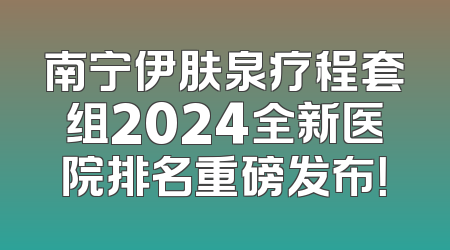 南宁伊肤泉疗程套组2024全新医院排名重磅发布！
