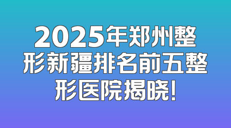 2025年郑州整形新疆排名前五整形医院揭晓！