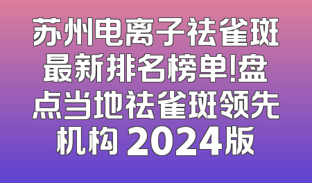 苏州电离子祛雀斑最新排名榜单！盘点当地祛雀斑领先机构 2024版