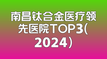 南昌钛合金医疗领先医院TOP3（2024）