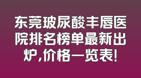 东莞玻尿酸丰唇医院排名榜单最新出炉，价格一览表！
