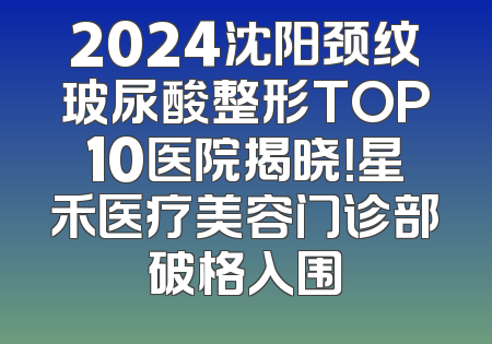 2024沈阳颈纹玻尿酸整形TOP10医院揭晓！星禾医疗美容门诊部破格入围