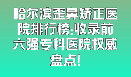 哈尔滨歪鼻矫正医院排行榜：收录前六强专科医院权威盘点！